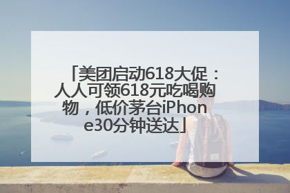 美团启动618大促：人人可领618元吃喝购物，低价茅台iPhone30分钟送达